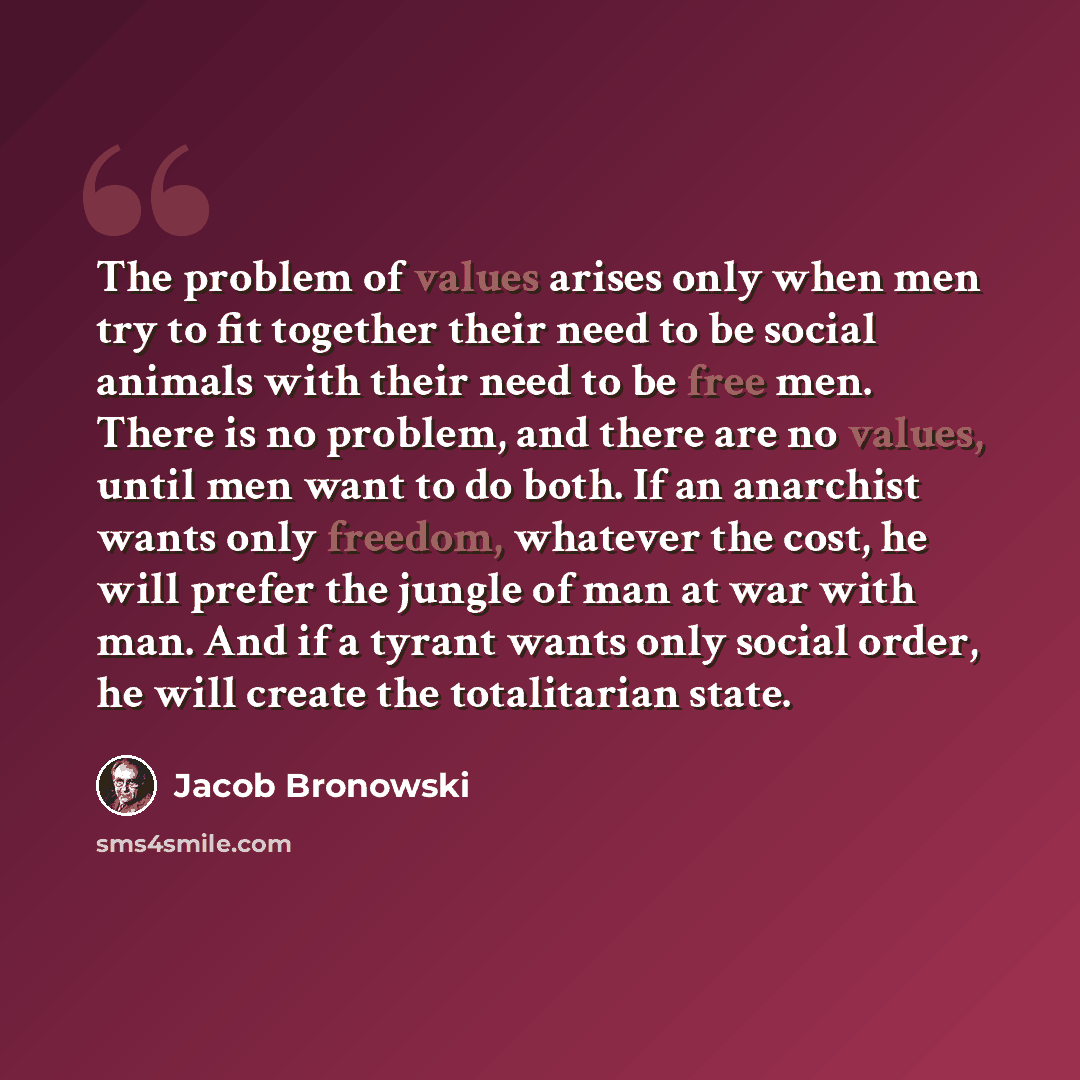 “The problem of values arises only when men try to fit together their need to be social animals with their need to be free men. There is no problem, and there are no values, until men want to do both. If an anarchist wants only freedom, whatever the cost, he will prefer the jungle of man at war…” quote by Jacob Bronowski