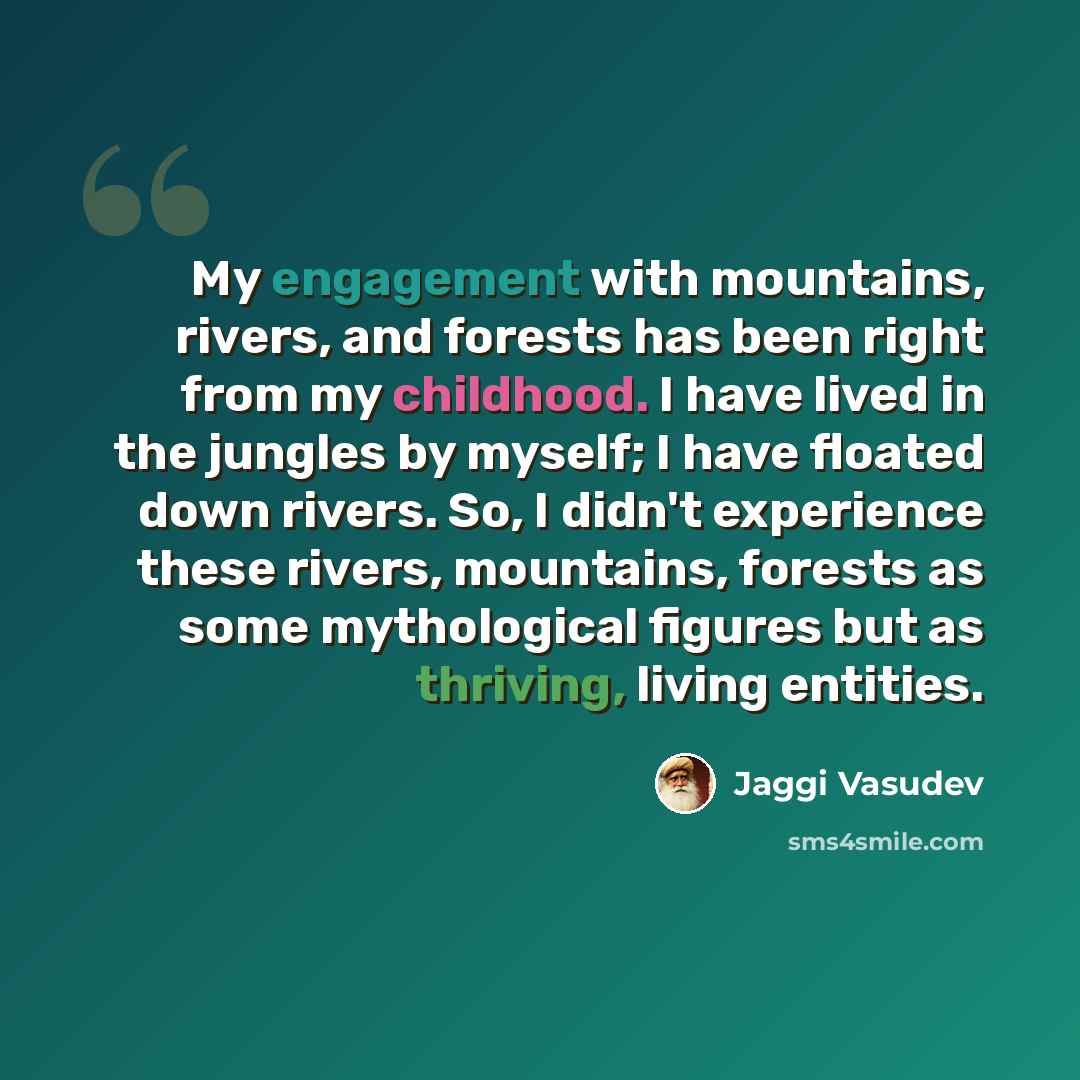 “My engagement with mountains, rivers, and forests has been right from my childhood. I have lived in the jungles by myself; I have floated down rivers. So, I didn't experience these rivers, mountains, forests as some mythological figures but as thriving, living entities.” quote by Jaggi Vasudev