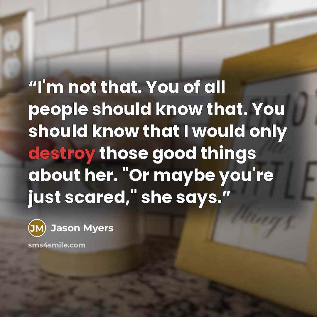 “I'm not that. You of all people should know that. You should know that I would only destroy those good things about her. "Or maybe you're just scared," she says.” quote by Jason Myers