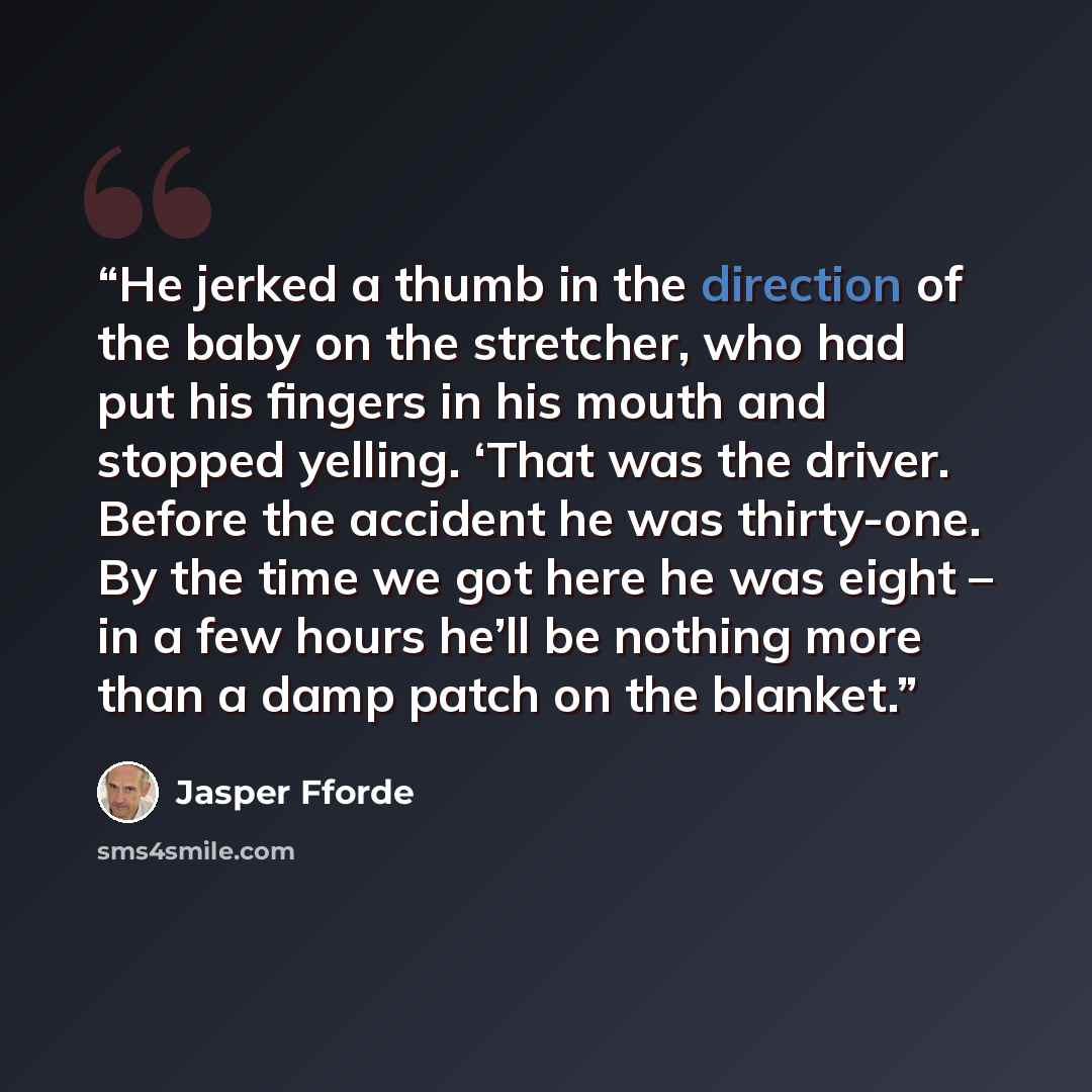 “He jerked a thumb in the direction of the baby on the stretcher, who had put his fingers in his mouth and stopped yelling. ‘That was the driver. Before the accident he was thirty-one. By the time we got here he was eight – in a few hours he’ll be nothing more than a damp patch on the blanket.” quote by Jasper Fforde