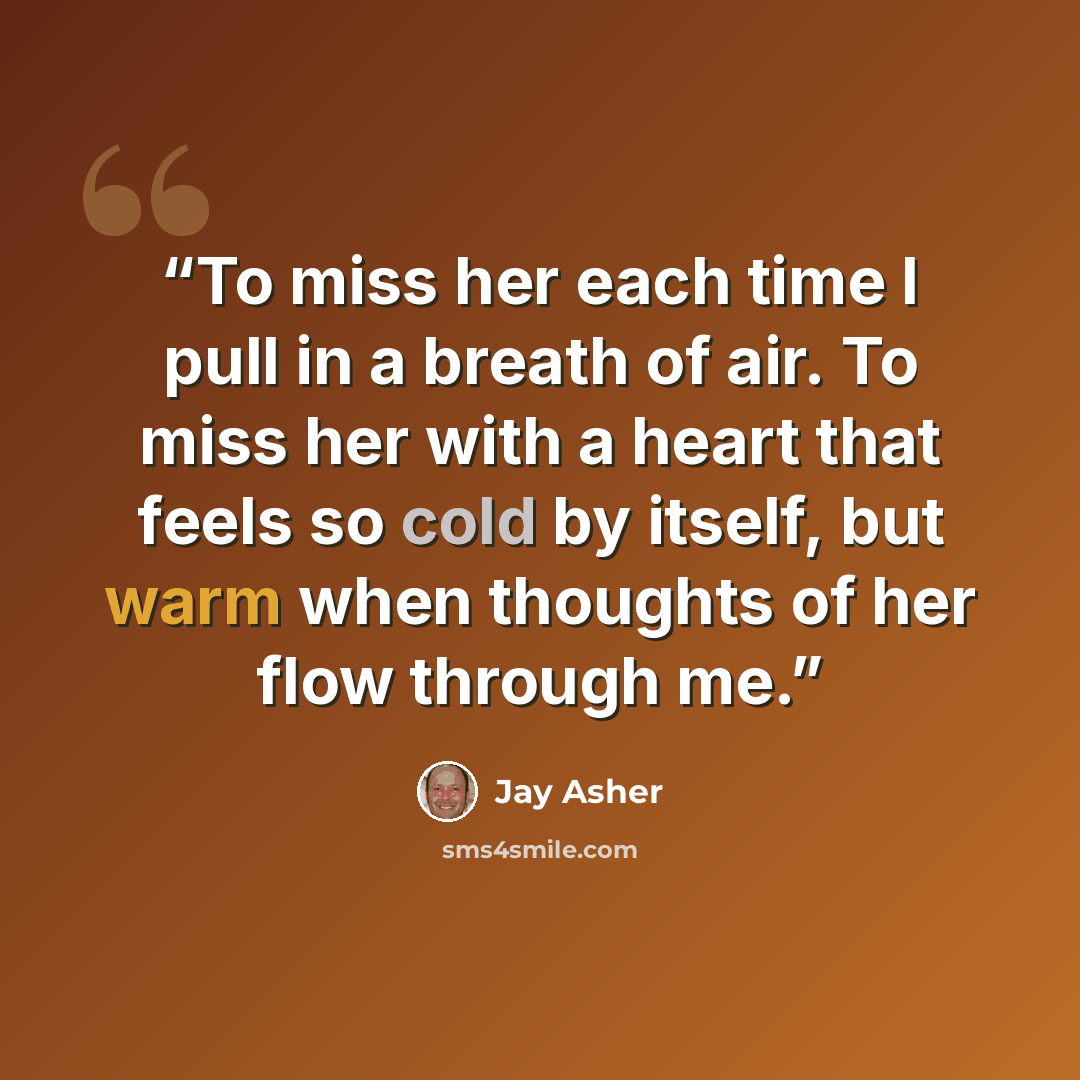 “To miss her each time I pull in a breath of air. To miss her with a heart that feels so cold by itself, but warm when thoughts of her flow through me.” quote by Jay Asher