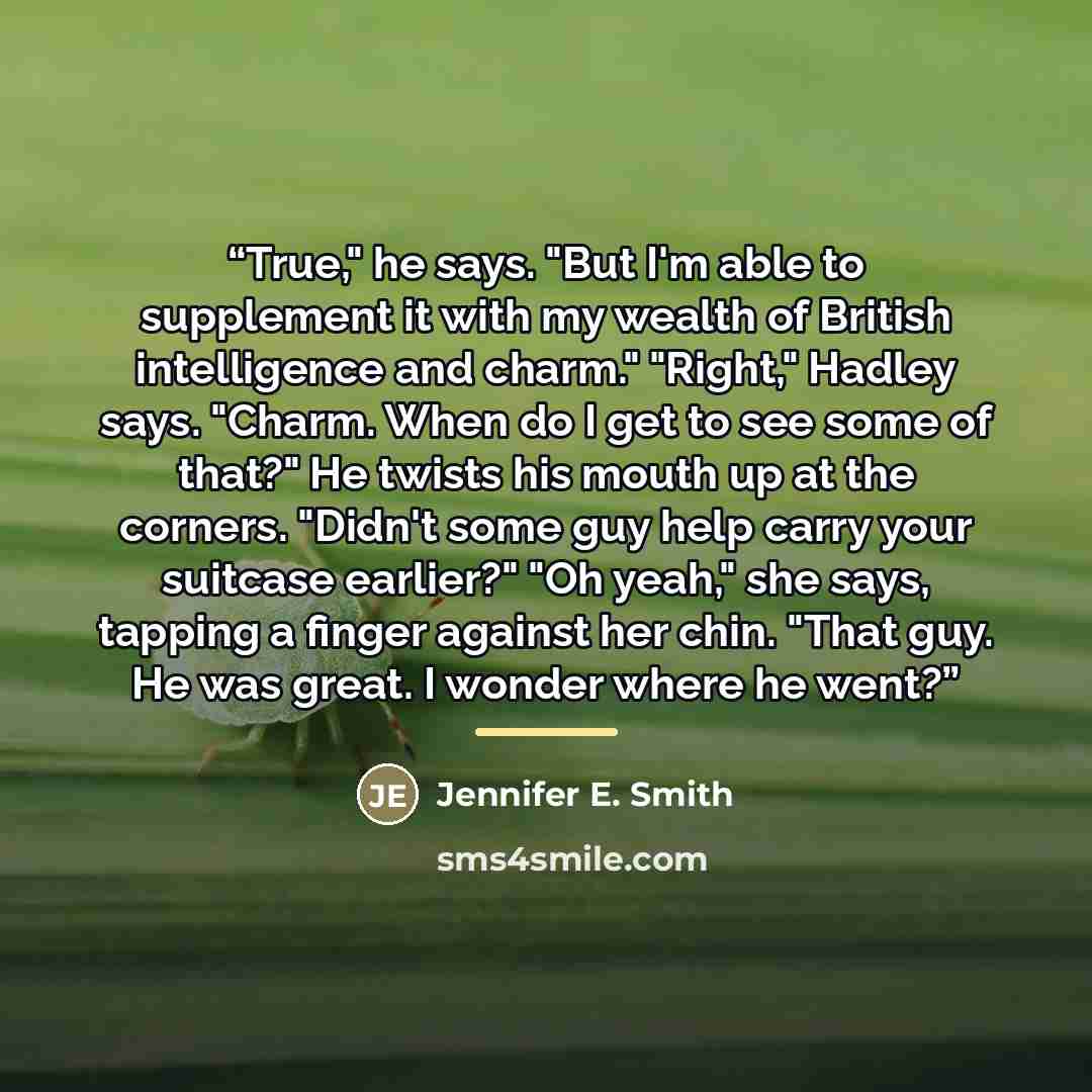“True," he says. "But I'm able to supplement it with my wealth of British intelligence and charm." "Right," Hadley says. "Charm. When do I get to see some of that?" He twists his mouth up at the corners. "Didn't some guy help carry your suitcase earlier?" "Oh yeah," she says, tapping a finger…” quote by Jennifer E. Smith