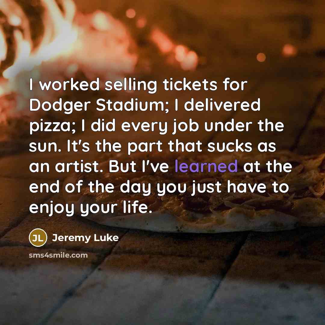 “I worked selling tickets for Dodger Stadium; I delivered pizza; I did every job under the sun. It's the part that sucks as an artist. But I've learned at the end of the day you just have to enjoy your life.” quote by Jeremy Luke