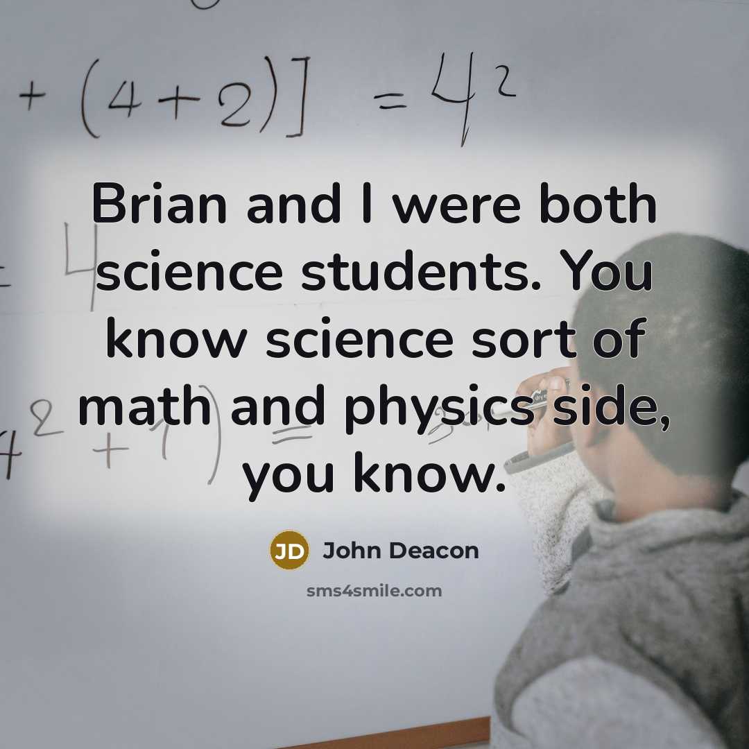 “Brian and I were both science students. You know science sort of math and physics side, you know.” quote by John Deacon