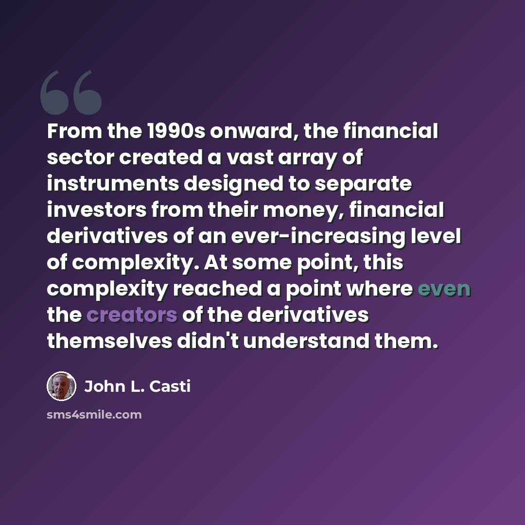 “From the 1990s onward, the financial sector created a vast array of instruments designed to separate investors from their money, financial derivatives of an ever-increasing level of complexity. At some point, this complexity reached a point where even the creators of the derivatives themselves…” quote by John L. Casti