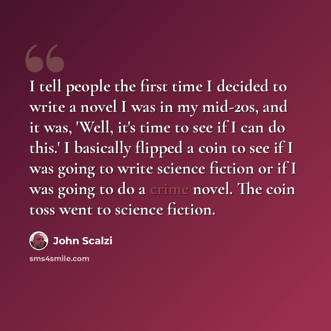 “I tell people the first time I decided to write a novel I was in my mid-20s, and it was, 'Well, it's time to see if I can do this.' I basically flipped a coin to see if I was going to write science fiction or if I was going to do a crime novel. The coin toss went to science fiction.” quote by John Scalzi
