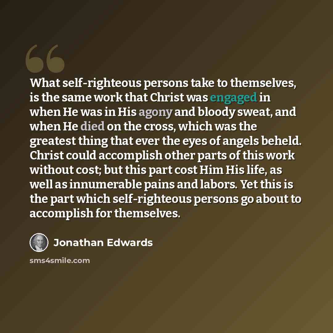 “What self-righteous persons take to themselves, is the same work that Christ was engaged in when He was in His agony and bloody sweat, and when He died on the cross, which was the greatest thing that ever the eyes of angels beheld. Christ could accomplish other parts of this work without cost; but…” quote by Jonathan Edwards