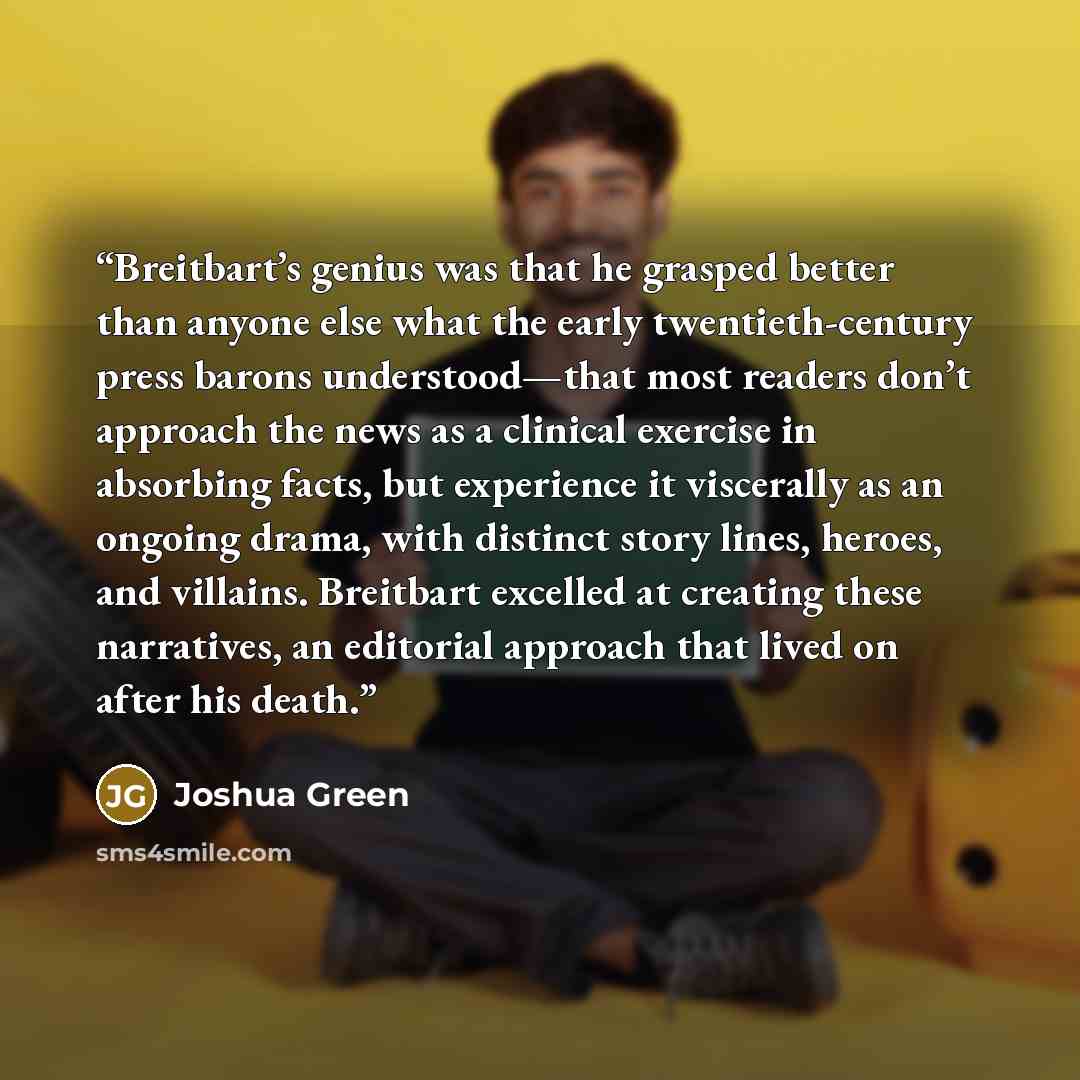 “Breitbart’s genius was that he grasped better than anyone else what the early twentieth-century press barons understood—that most readers don’t approach the news as a clinical exercise in absorbing facts, but experience it viscerally as an ongoing drama, with distinct story lines, heroes, and…” quote by Joshua Green