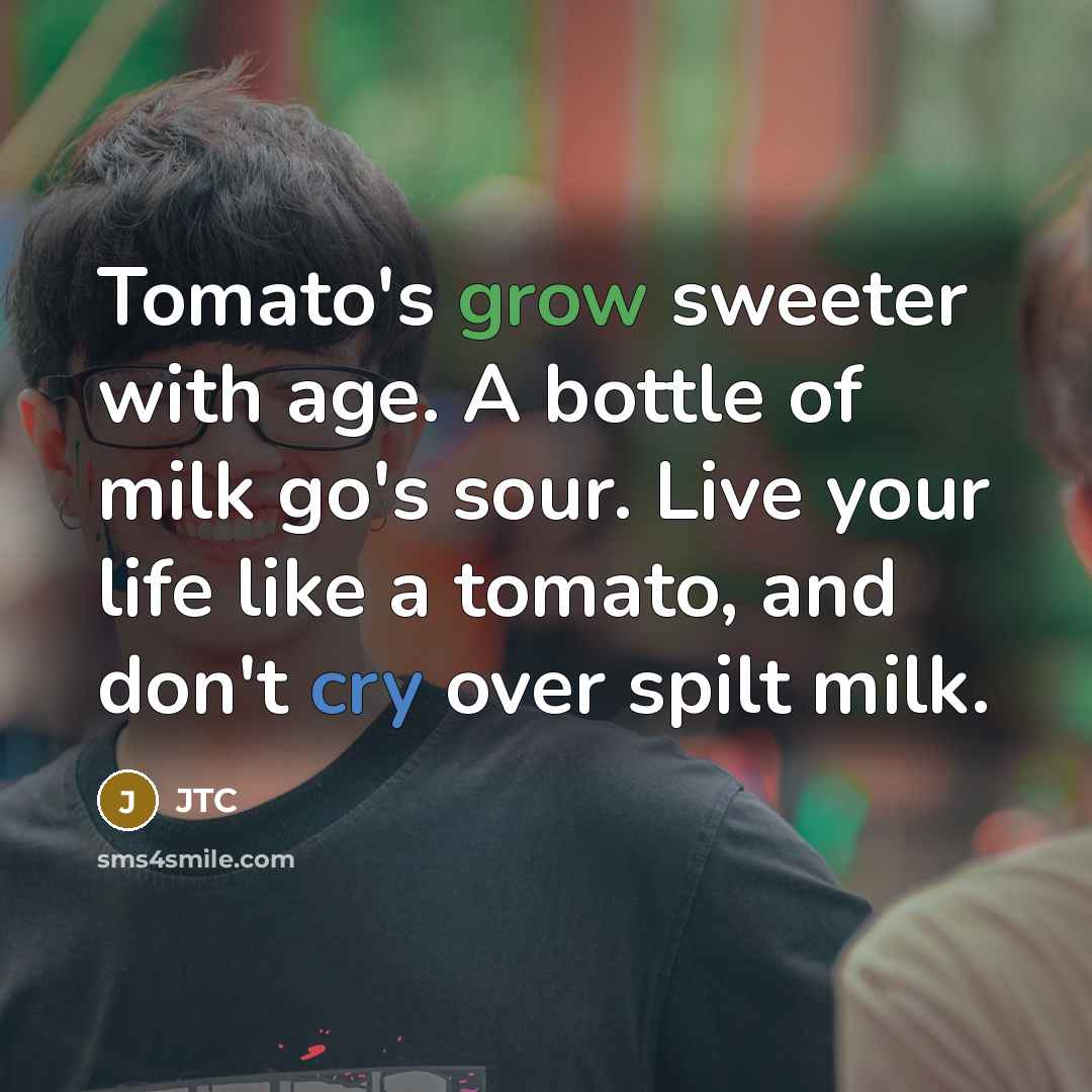 “Tomato's grow sweeter with age. A bottle of milk go's sour. Live your life like a tomato, and don't cry over spilt milk.” quote by JTC