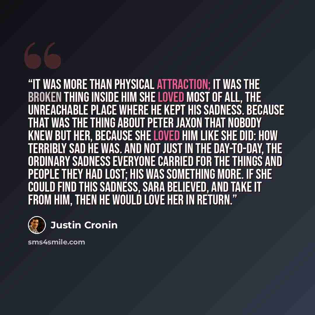 “It was more than physical attraction; it was the broken thing inside him she loved most of all, the unreachable place where he kept his sadness. Because that was the thing about Peter Jaxon that nobody knew but her, because she loved him like she did: how terribly sad he was. And not just in the…” quote by Justin Cronin