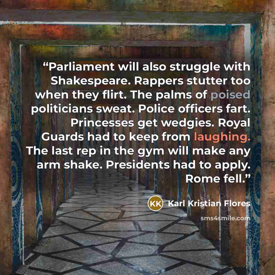 “Parliament will also struggle with Shakespeare. Rappers stutter too when they flirt. The palms of poised politicians sweat. Police officers fart. Princesses get wedgies. Royal Guards had to keep from laughing. The last rep in the gym will make any arm shake. Presidents had to apply. Rome fell.” quote by Karl Kristian Flores