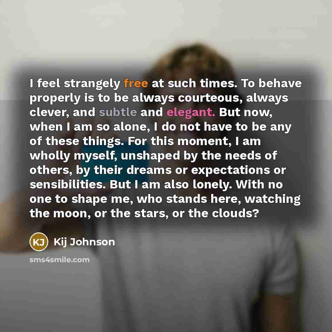 “I feel strangely free at such times. To behave properly is to be always courteous, always clever, and subtle and elegant. But now, when I am so alone, I do not have to be any of these things. For this moment, I am wholly myself, unshaped by the needs of others, by their dreams or expectations or…” quote by Kij Johnson