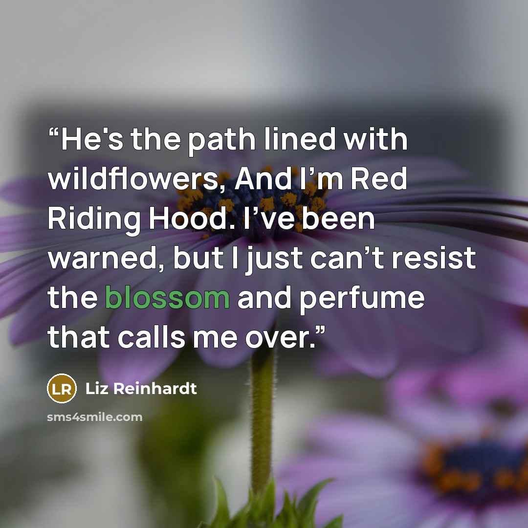 “He's the path lined with wildflowers, And I'm Red Riding Hood. I've been warned, but I just can't resist the blossom and perfume that calls me over.” quote by Liz Reinhardt