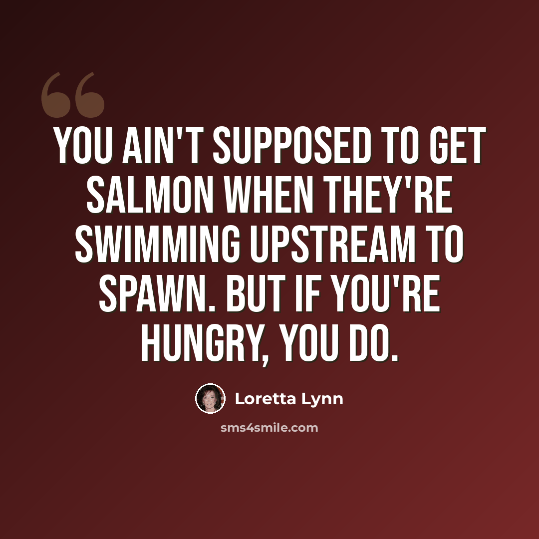 “You ain't supposed to get salmon when they're swimming upstream to spawn. But if you're hungry, you do.” quote by Loretta Lynn