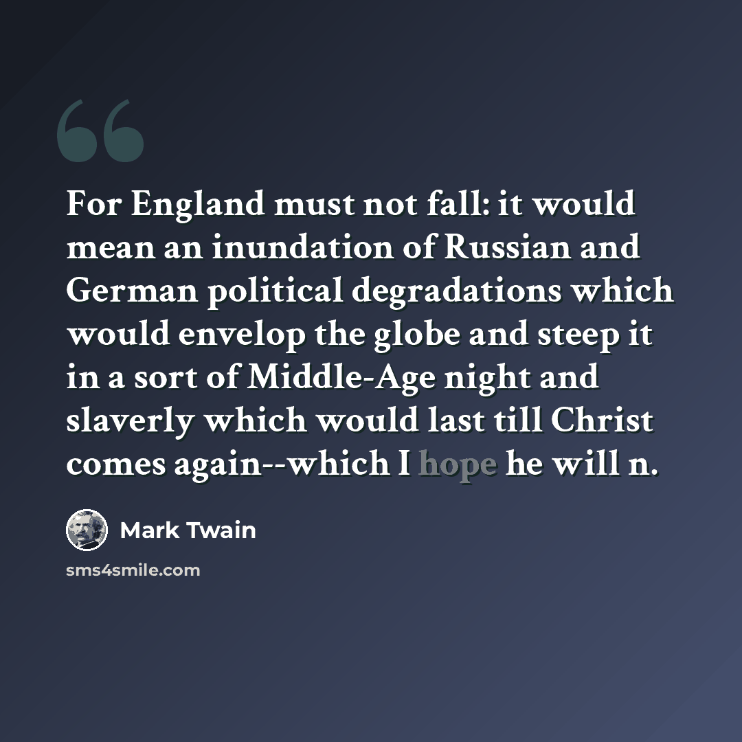 “For England must not fall: it would mean an inundation of Russian and German political degradations which would envelop the globe and steep it in a sort of Middle-Age night and slaverly which would last till Christ comes again--which I hope he will n.” quote by Mark Twain