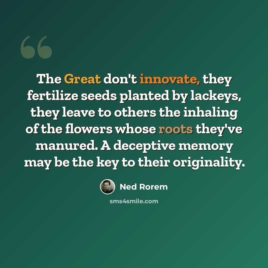 “The Great don't innovate, they fertilize seeds planted by lackeys, they leave to others the inhaling of the flowers whose roots they've manured. A deceptive memory may be the key to their originality.” quote by Ned Rorem