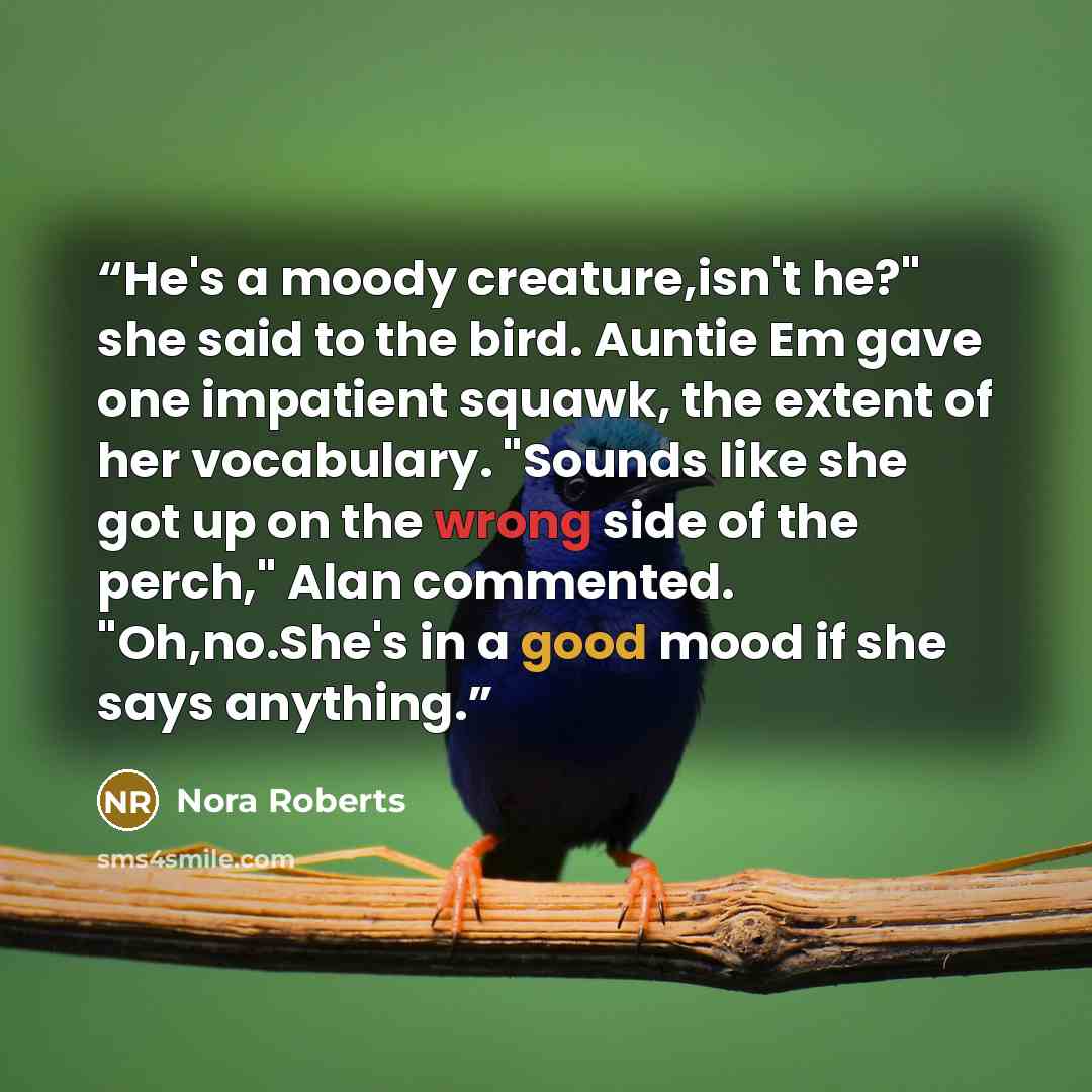 “He's a moody creature,isn't he?" she said to the bird. Auntie Em gave one impatient squawk, the extent of her vocabulary. "Sounds like she got up on the wrong side of the perch," Alan commented. "Oh,no.She's in a good mood if she says anything.” quote by Nora Roberts