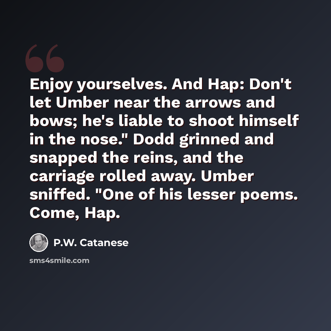 “Enjoy yourselves. And Hap: Don't let Umber near the arrows and bows; he's liable to shoot himself in the nose." Dodd grinned and snapped the reins, and the carriage rolled away. Umber sniffed. "One of his lesser poems. Come, Hap.” quote by P.W. Catanese