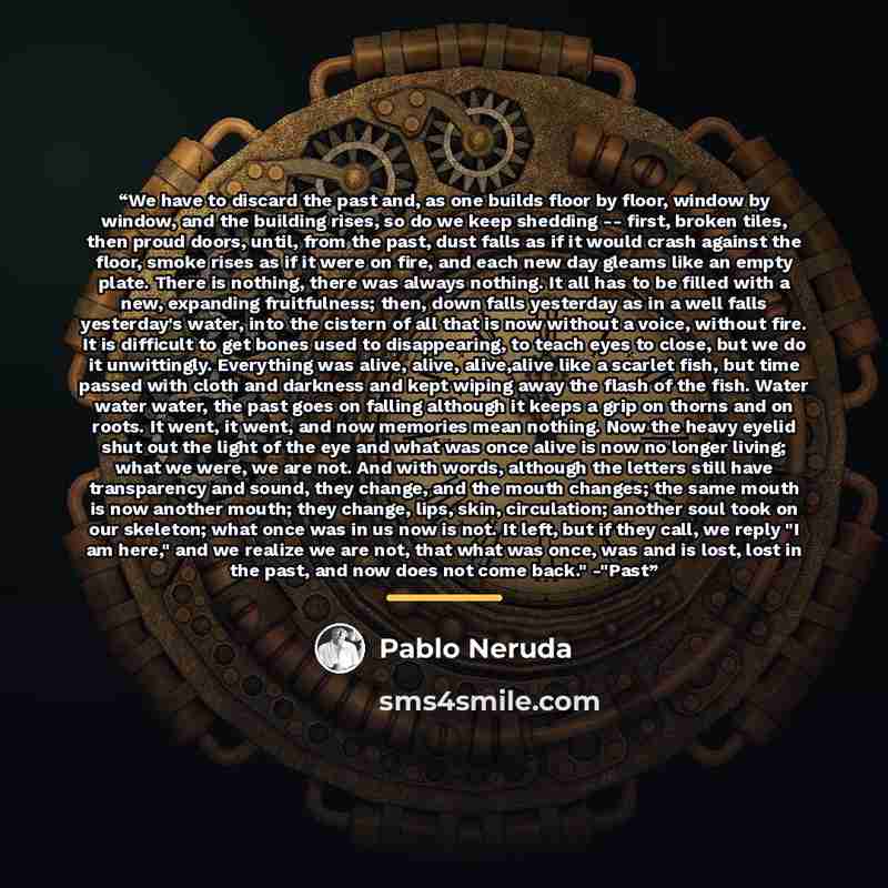 “We have to discard the past and, as one builds floor by floor, window by window, and the building rises, so do we keep shedding -- first, broken tiles, then proud doors, until, from the past, dust falls as if it would crash against the floor, smoke rises as if it were on fire, and each new day…” quote by Pablo Neruda