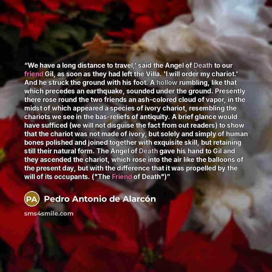“We have a long distance to travel,' said the Angel of Death to our friend Gil, as soon as they had left the Villa. 'I will order my chariot.' And he struck the ground with his foot. A hollow rumbling, like that which precedes an earthquake, sounded under the ground. Presently there rose round the…” quote by Pedro Antonio de Alarcón