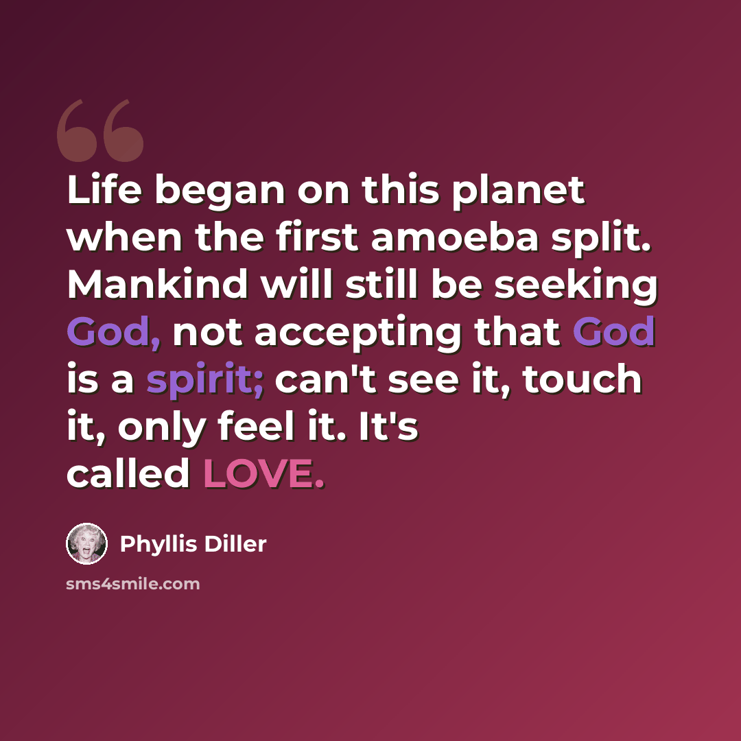“Life began on this planet when the first amoeba split. Mankind will still be seeking God, not accepting that God is a spirit; can't see it, touch it, only feel it. It's called LOVE.” quote by Phyllis Diller