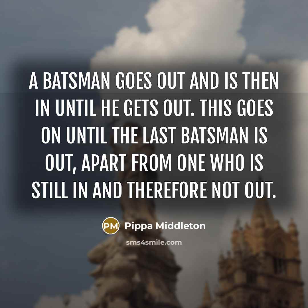 “A batsman goes out and is then in until he gets out. This goes on until the last batsman is out, apart from one who is still in and therefore not out.” quote by Pippa Middleton