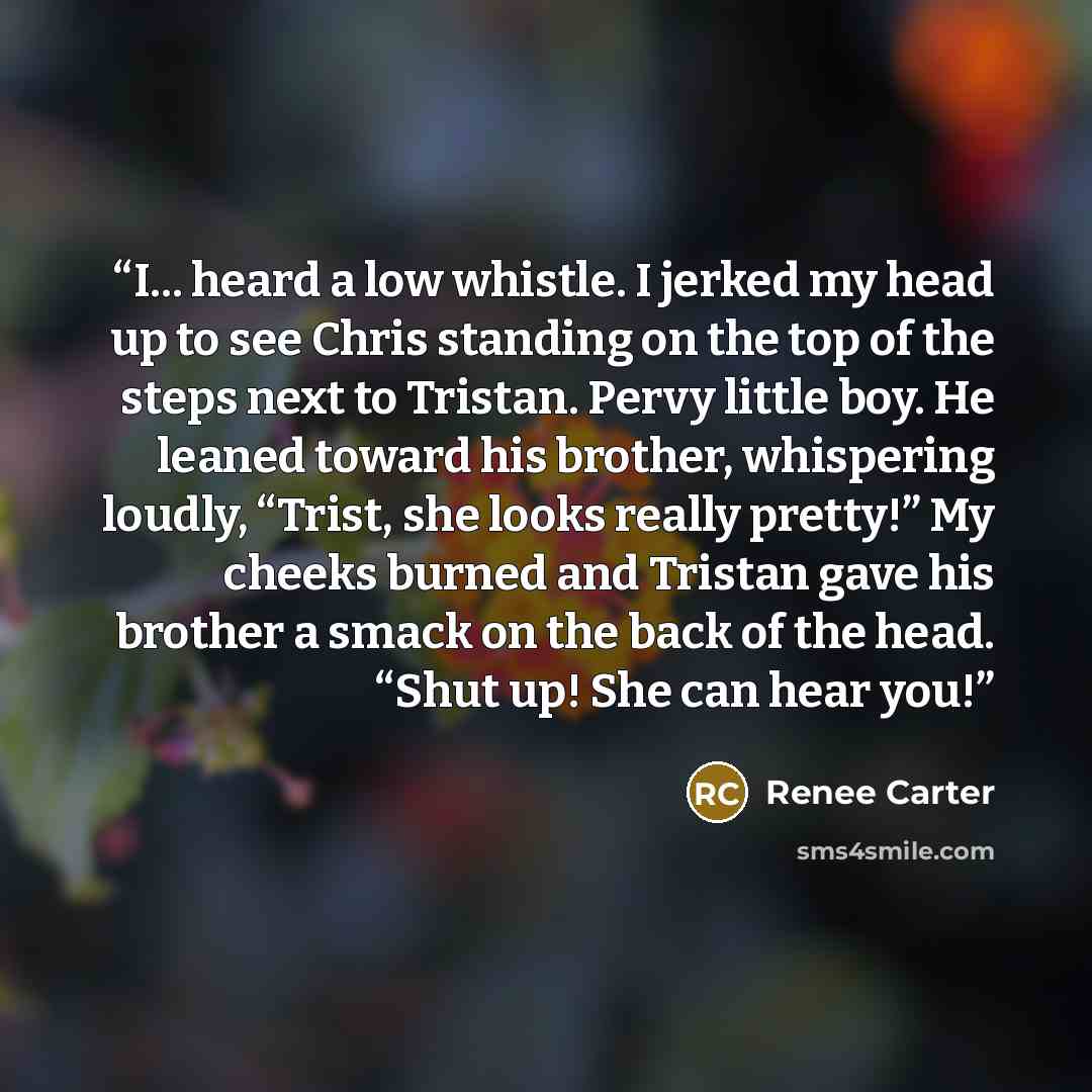 “I... heard a low whistle. I jerked my head up to see Chris standing on the top of the steps next to Tristan. Pervy little boy. He leaned toward his brother, whispering loudly, “Trist, she looks really pretty!” My cheeks burned and Tristan gave his brother a smack on the back of the head. “Shut up!…” quote by Renee Carter