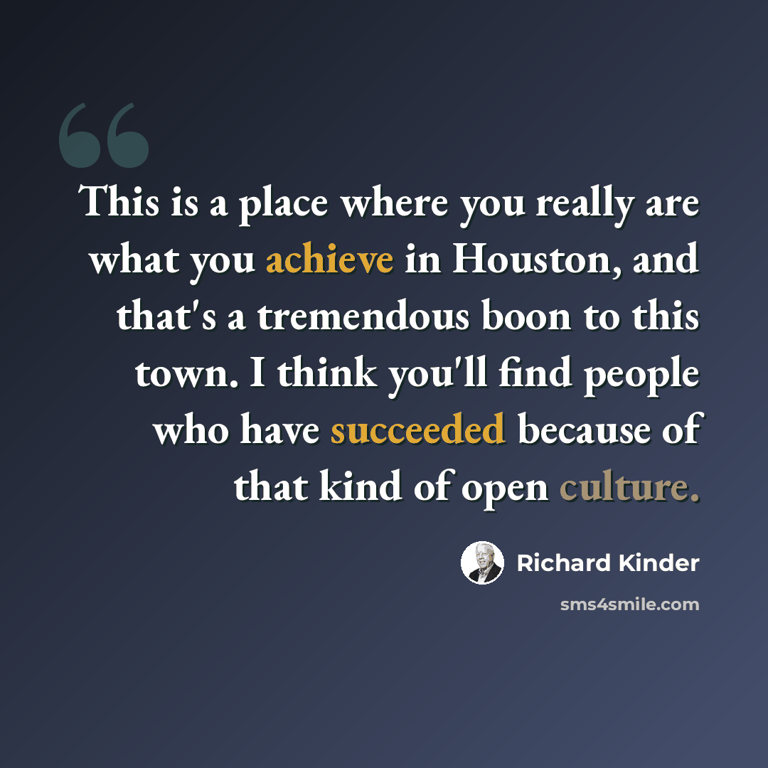 “This is a place where you really are what you achieve in Houston, and that's a tremendous boon to this town. I think you'll find people who have succeeded because of that kind of open culture.” quote by Richard Kinder