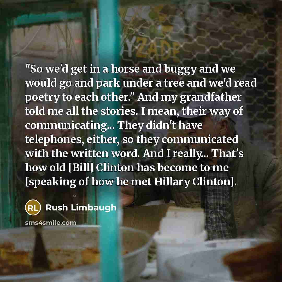 “"So we'd get in a horse and buggy and we would go and park under a tree and we'd read poetry to each other." And my grandfather told me all the stories. I mean, their way of communicating... They didn't have telephones, either, so they communicated with the written word. And I really... That's how…” quote by Rush Limbaugh