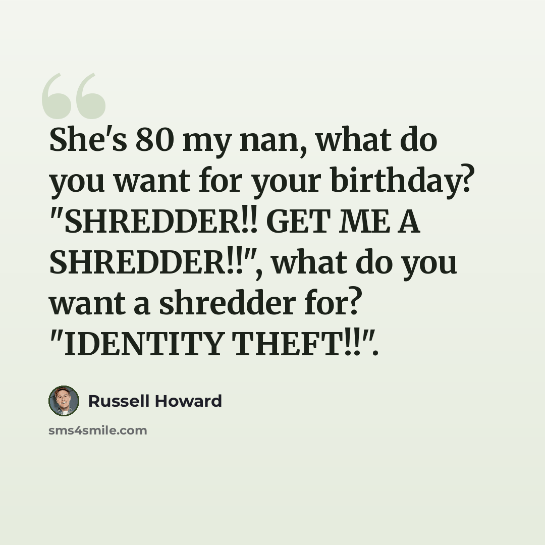 “She's 80 my nan, what do you want for your birthday? "SHREDDER!! GET ME A SHREDDER!!", what do you want a shredder for? "IDENTITY THEFT!!".” quote by Russell Howard