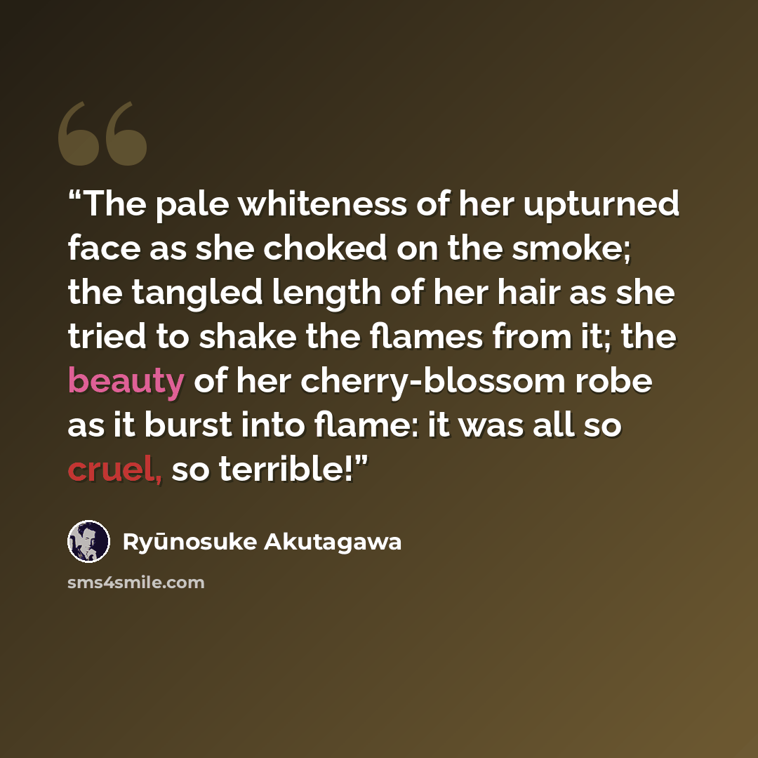 “The pale whiteness of her upturned face as she choked on the smoke; the tangled length of her hair as she tried to shake the flames from it; the beauty of her cherry-blossom robe as it burst into flame: it was all so cruel, so terrible!” quote by Ryūnosuke Akutagawa