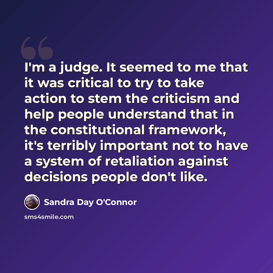 “I'm a judge. It seemed to me that it was critical to try to take action to stem the criticism and help people understand that in the constitutional framework, it's terribly important not to have a system of retaliation against decisions people don't like.” quote by Sandra Day O'Connor
