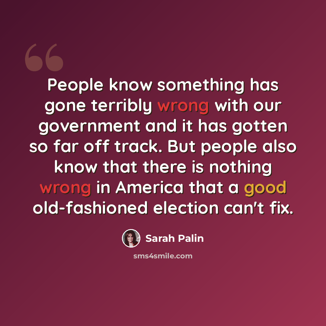 “People know something has gone terribly wrong with our government and it has gotten so far off track. But people also know that there is nothing wrong in America that a good old-fashioned election can't fix.” quote by Sarah Palin
