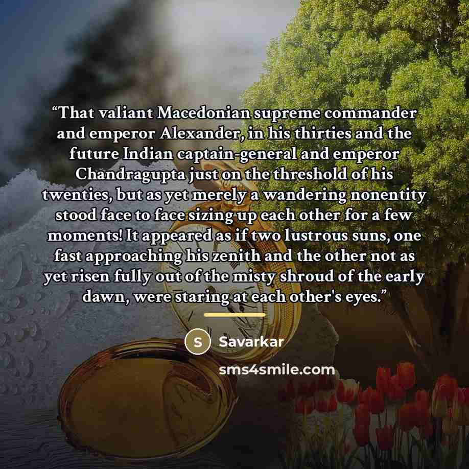 “That valiant Macedonian supreme commander and emperor Alexander, in his thirties and the future Indian captain-general and emperor Chandragupta just on the threshold of his twenties, but as yet merely a wandering nonentity stood face to face sizing up each other for a few moments! It appeared as…” quote by Savarkar