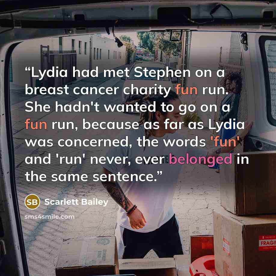“Lydia had met Stephen on a breast cancer charity fun run. She hadn't wanted to go on a fun run, because as far as Lydia was concerned, the words 'fun' and 'run' never, ever belonged in the same sentence.” quote by Scarlett Bailey
