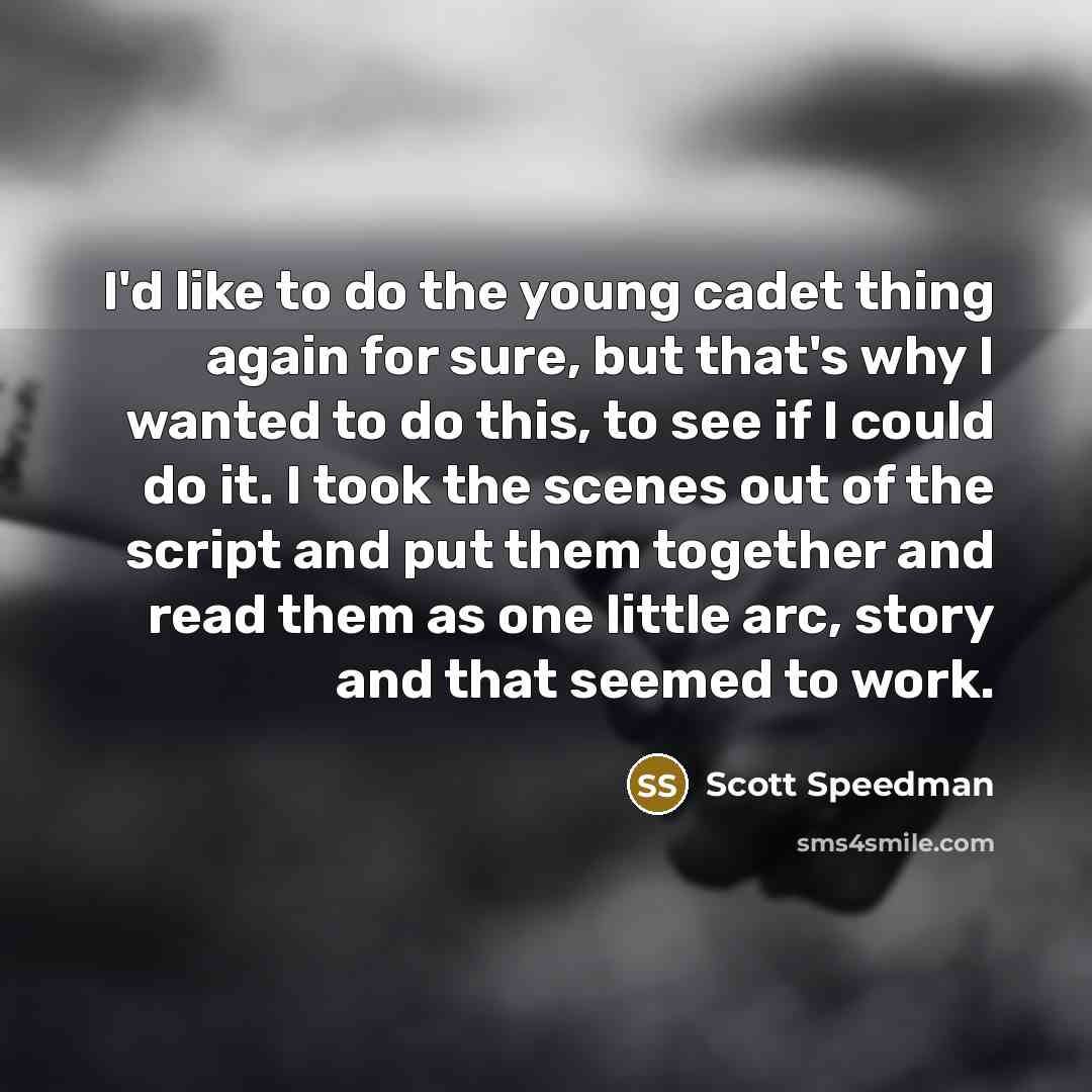“I'd like to do the young cadet thing again for sure, but that's why I wanted to do this, to see if I could do it. I took the scenes out of the script and put them together and read them as one little arc, story and that seemed to work.” quote by Scott Speedman