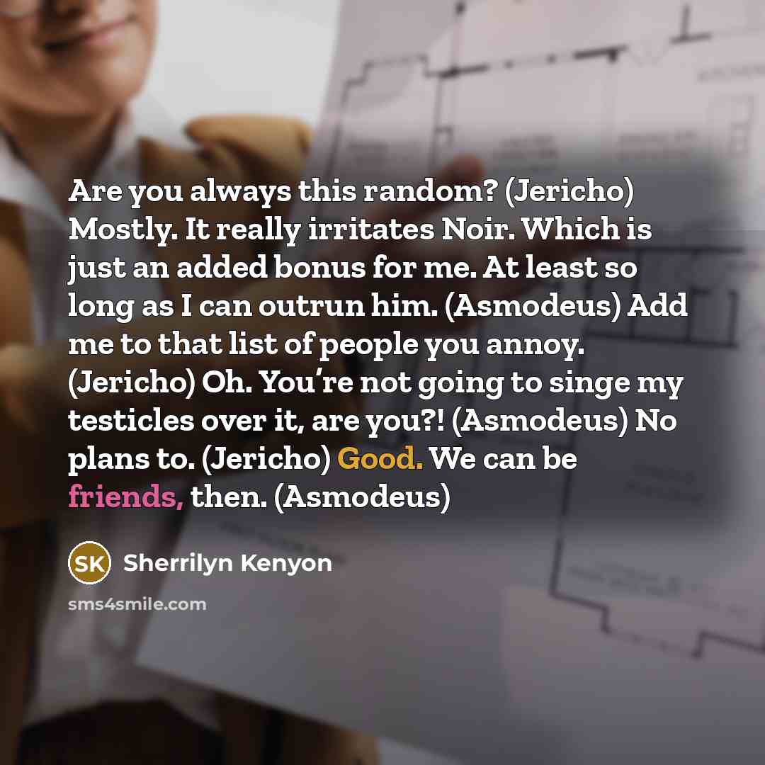 “Are you always this random? (Jericho) Mostly. It really irritates Noir. Which is just an added bonus for me. At least so long as I can outrun him. (Asmodeus) Add me to that list of people you annoy. (Jericho) Oh. You’re not going to singe my testicles over it, are you?! (Asmodeus) No plans to…” quote by Sherrilyn Kenyon