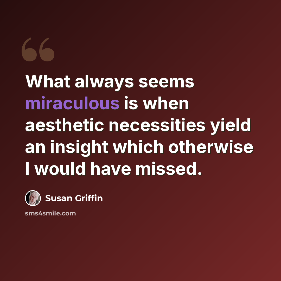 “What always seems miraculous is when aesthetic necessities yield an insight which otherwise I would have missed.” quote by Susan Griffin