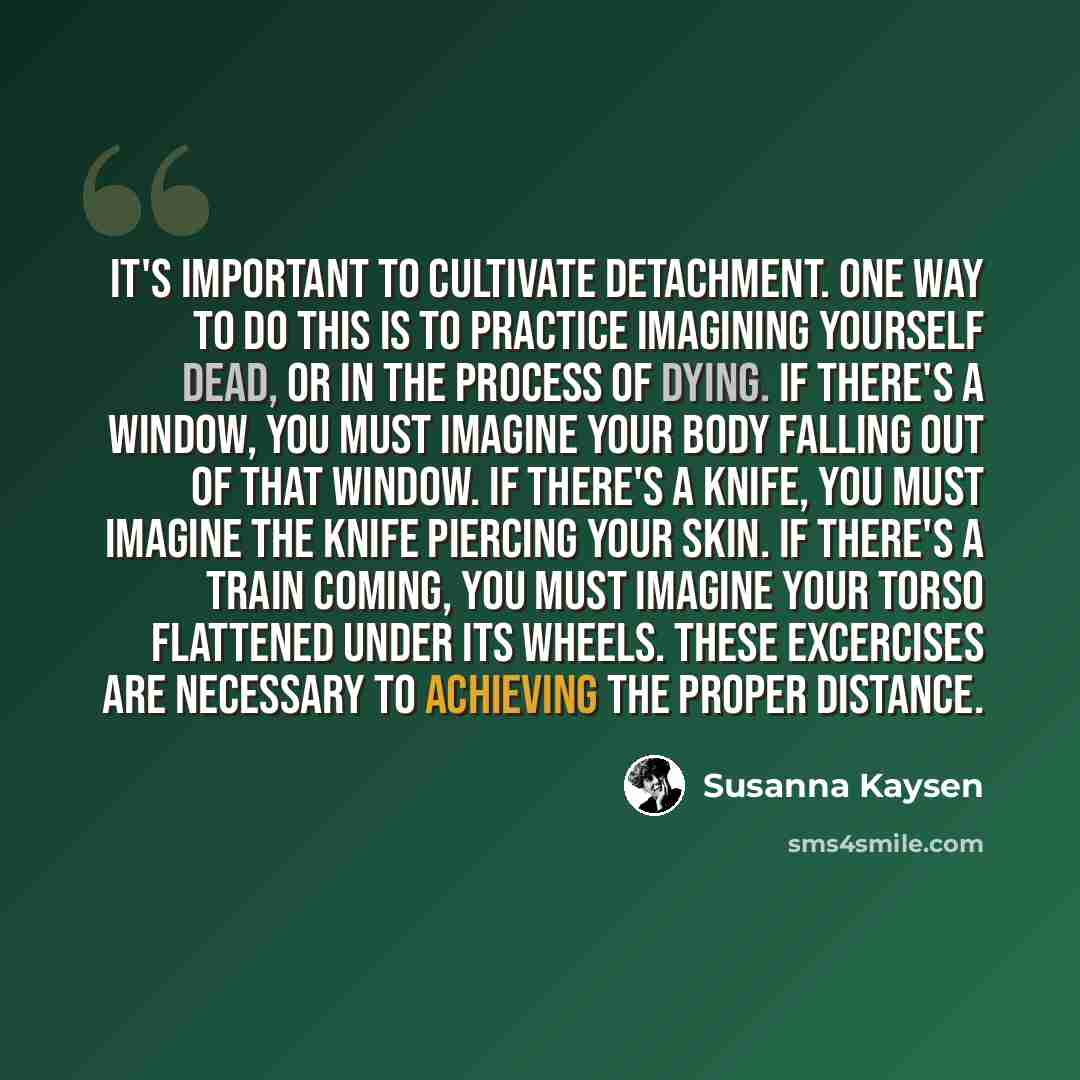 “It's important to cultivate detachment. One way to do this is to practice imagining yourself dead, or in the process of dying. If there's a window, you must imagine your body falling out of that window. If there's a knife, you must imagine the knife piercing your skin. If there's a train coming…” quote by Susanna Kaysen