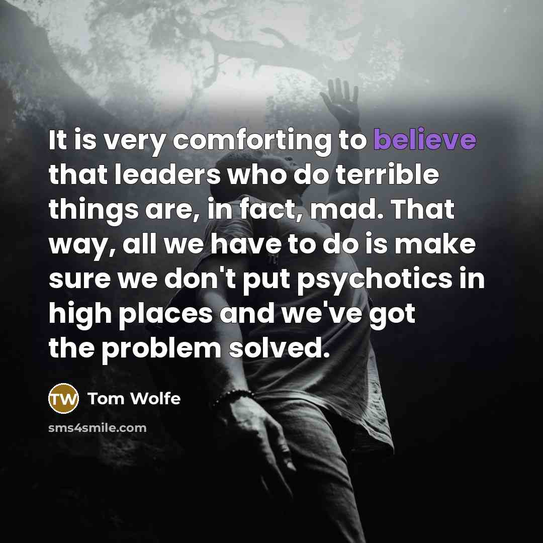 “It is very comforting to believe that leaders who do terrible things are, in fact, mad. That way, all we have to do is make sure we don't put psychotics in high places and we've got the problem solved.” quote by Tom Wolfe