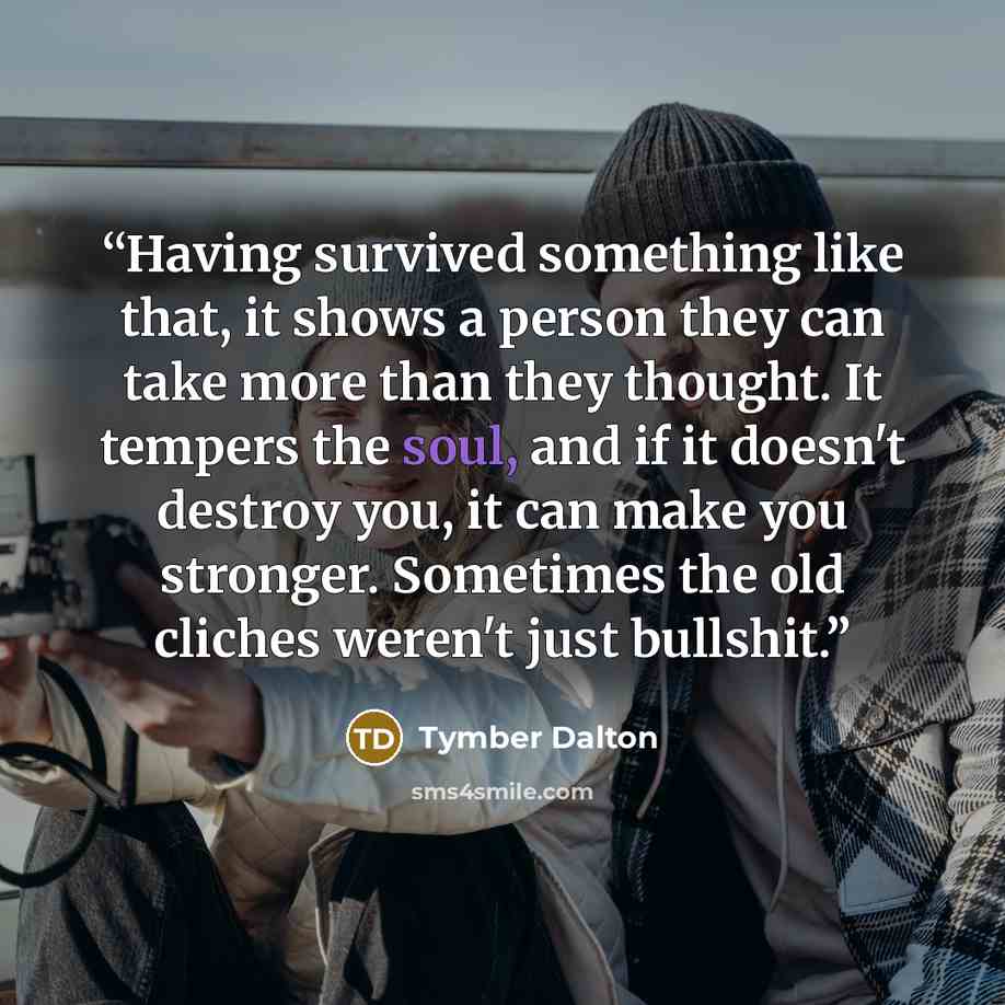 “Having survived something like that, it shows a person they can take more than they thought. It tempers the soul, and if it doesn't destroy you, it can make you stronger. Sometimes the old cliches weren't just bullshit.” quote by Tymber Dalton