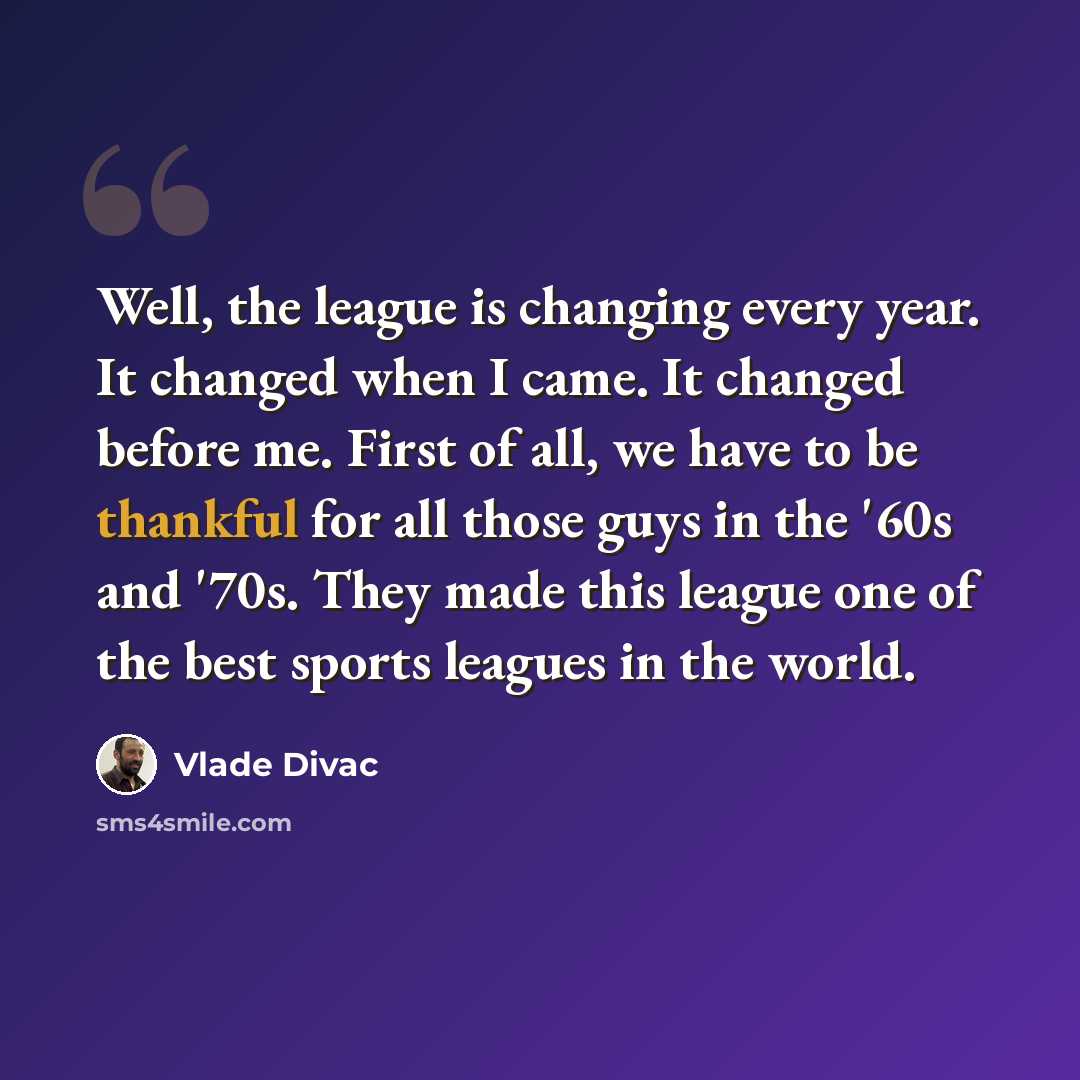 “Well, the league is changing every year. It changed when I came. It changed before me. First of all, we have to be thankful for all those guys in the '60s and '70s. They made this league one of the best sports leagues in the world.” quote by Vlade Divac