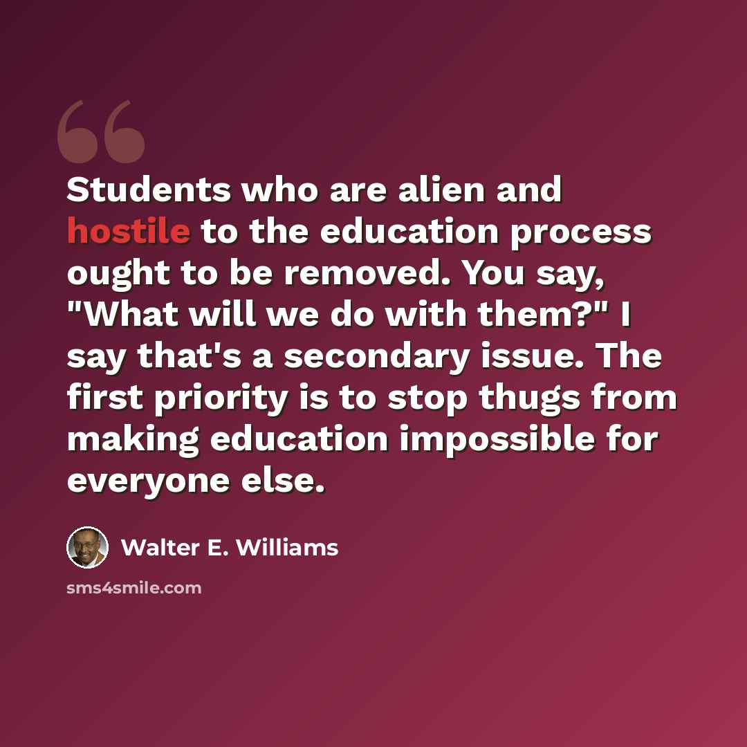 “Students who are alien and hostile to the education process ought to be removed. You say, "What will we do with them?" I say that's a secondary issue. The first priority is to stop thugs from making education impossible for everyone else.” quote by Walter E. Williams