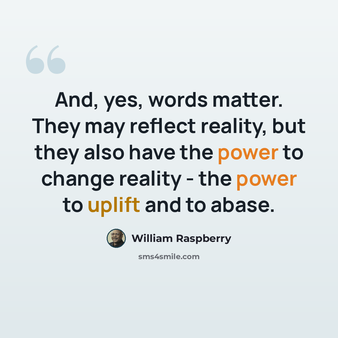 “And, yes, words matter. They may reflect reality, but they also have the power to change reality - the power to uplift and to abase.” quote by William Raspberry
