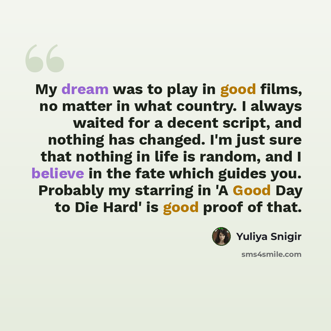 “My dream was to play in good films, no matter in what country. I always waited for a decent script, and nothing has changed. I'm just sure that nothing in life is random, and I believe in the fate which guides you. Probably my starring in 'A Good Day to Die Hard' is good proof of that.” quote by Yuliya Snigir