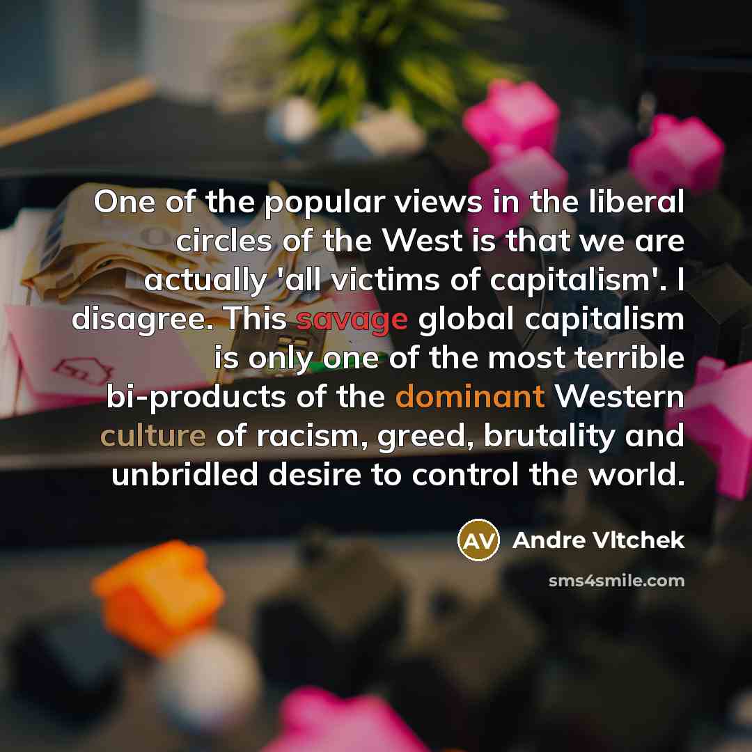 “One of the popular views in the liberal circles of the West is that we are actually 'all victims of capitalism'. I disagree. This savage global capitalism is only one of the most terrible bi-products of the dominant Western culture of racism, greed, brutality and unbridled desire to control the…” quote by Andre Vltchek