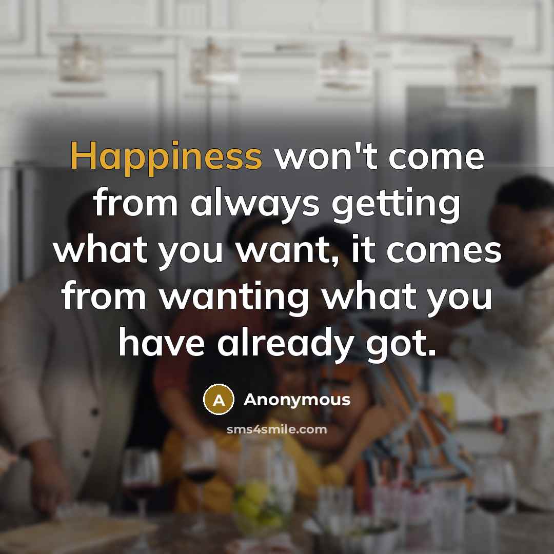 “Happiness won't come from always getting what you want, it comes from wanting what you have already got.” quote by Anonymous