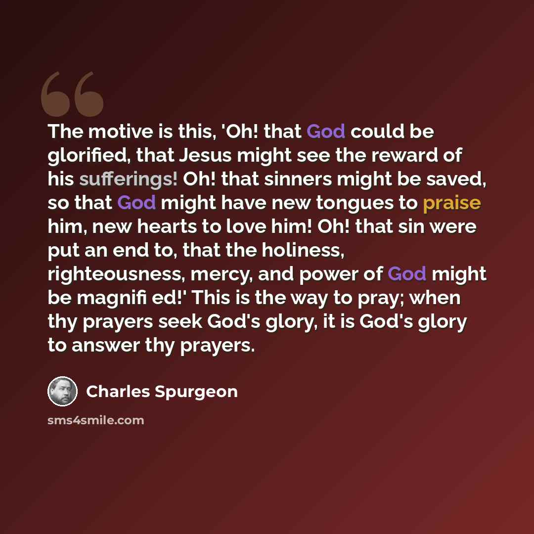 “The motive is this, 'Oh! that God could be glorified, that Jesus might see the reward of his sufferings! Oh! that sinners might be saved, so that God might have new tongues to praise him, new hearts to love him! Oh! that sin were put an end to, that the holiness, righteousness, mercy, and power of…” quote by Charles Spurgeon