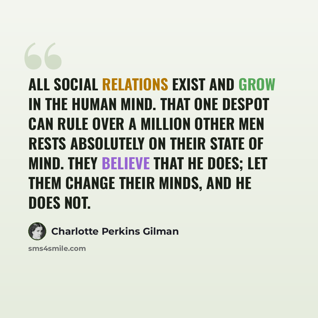 “all social relations exist and grow in the human mind. That one despot can rule over a million other men rests absolutely on their state of mind. They believe that he does; let them change their minds, and he does not.” quote by Charlotte Perkins Gilman