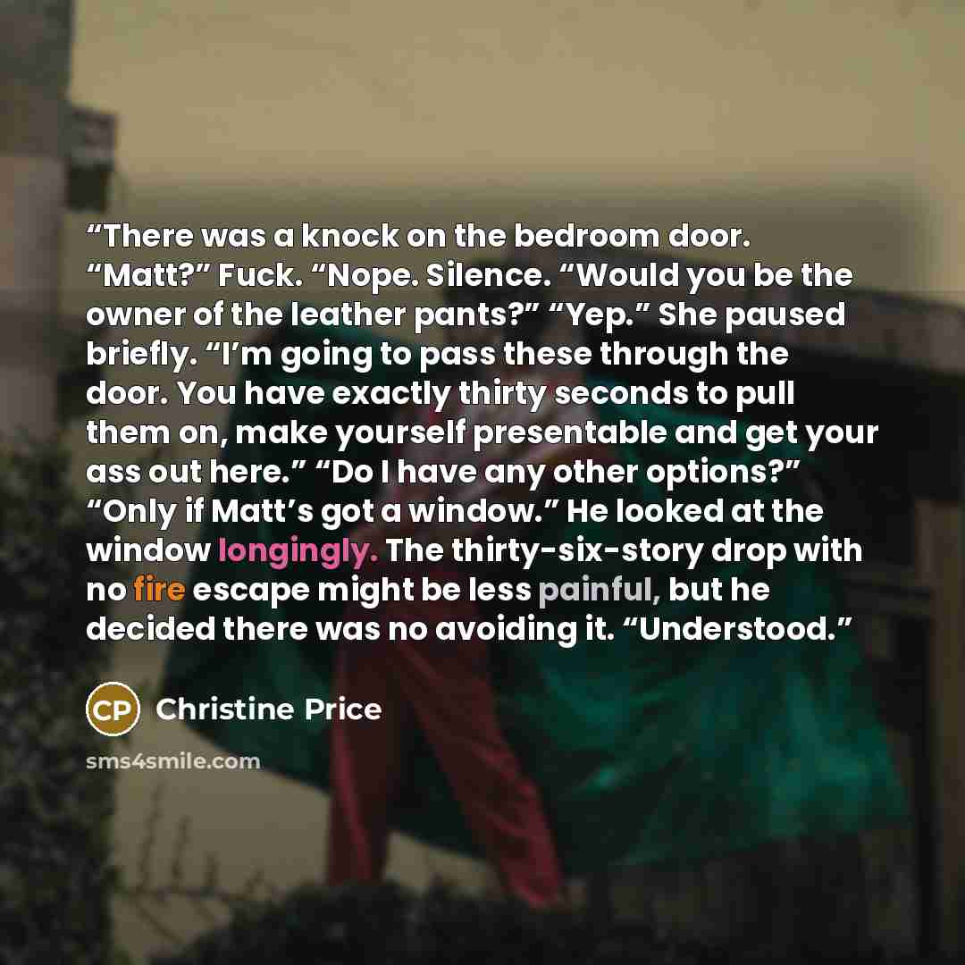 “There was a knock on the bedroom door. “Matt?” Fuck. “Nope. Silence. “Would you be the owner of the leather pants?” “Yep.” She paused briefly. “I’m going to pass these through the door. You have exactly thirty seconds to pull them on, make yourself presentable and get your ass out here.” “Do I…” quote by Christine Price